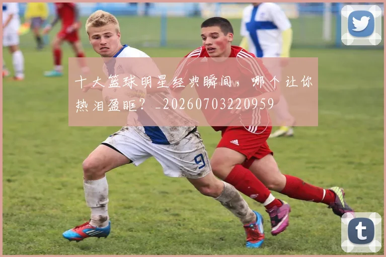 十大篮球明星经典瞬间，哪个让你热泪盈眶？_20260703220959