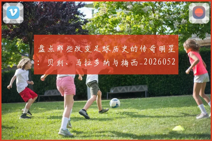 盘点那些改变足球历史的传奇明星：贝利、马拉多纳与梅西_20260528193548