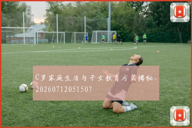 C罗家庭生活与子女教育方式揭秘_20260712051507