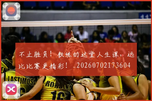 不止胜负！教练的这堂人生课，远比比赛更精彩！_20260702173604