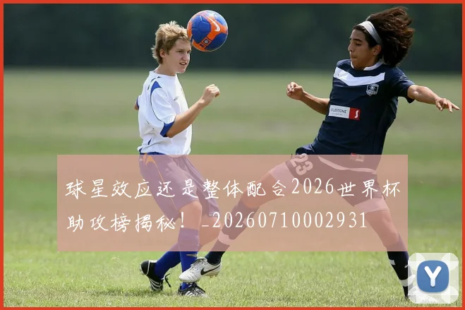 球星效应还是整体配合2026世界杯助攻榜揭秘!_20260710002931
