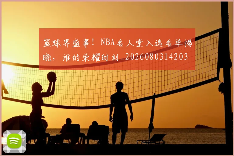 篮球界盛事!NBA名人堂入选名单揭晓,谁的荣耀时刻_20260803142037