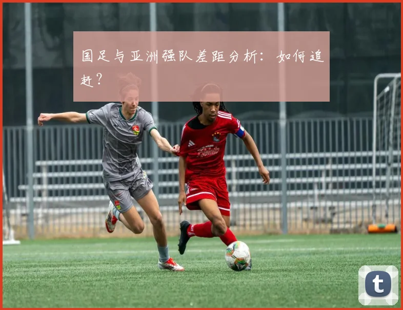 国足与亚洲强队差距分析：如何追赶？