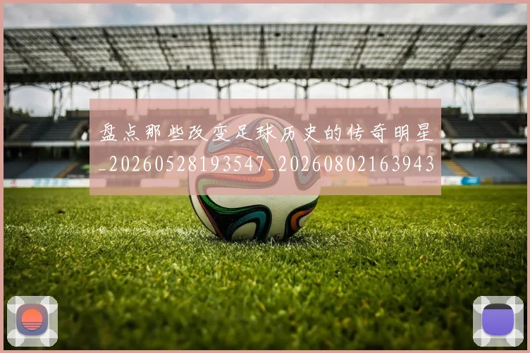 盘点那些改变足球历史的传奇明星_20260528193547_20260802163943