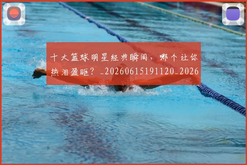 十大篮球明星经典瞬间,哪个让你热泪盈眶?_20260615191120_20260703221005_20260718202926