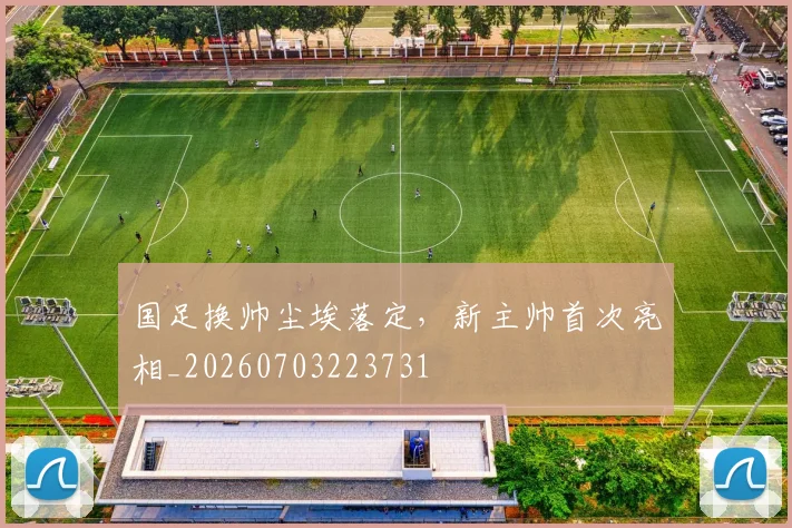 国足换帅尘埃落定，新主帅首次亮相_20260703223731