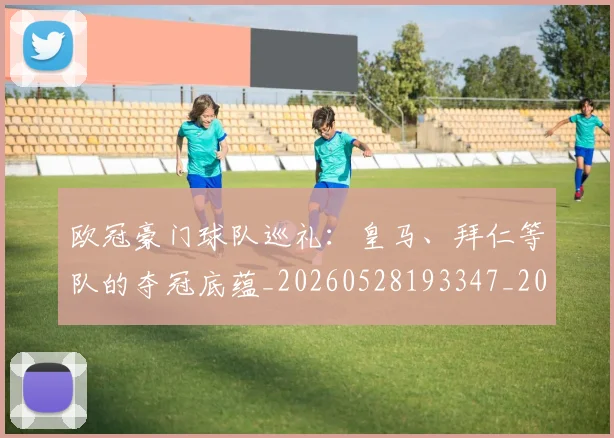 欧冠豪门球队巡礼：皇马、拜仁等队的夺冠底蕴_20260528193347_20260707151801