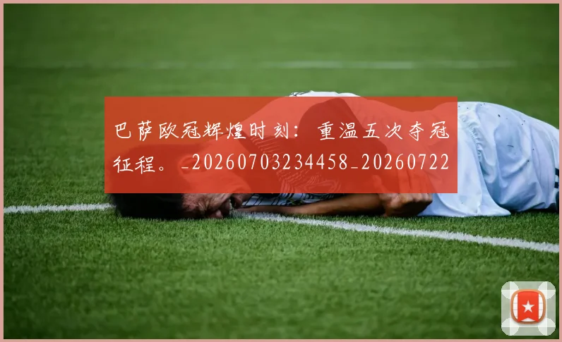 巴萨欧冠辉煌时刻:重温五次夺冠征程。_20260703234458_20260722153404