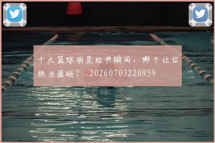 十大篮球明星经典瞬间,哪个让你热泪盈眶?_20260703220959