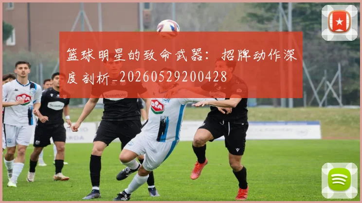 篮球明星的致命武器:招牌动作深度剖析_20260529200428