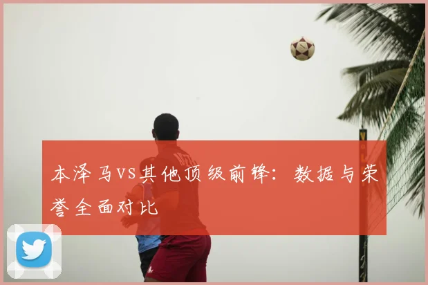 本泽马vs其他顶级前锋：数据与荣誉全面对比