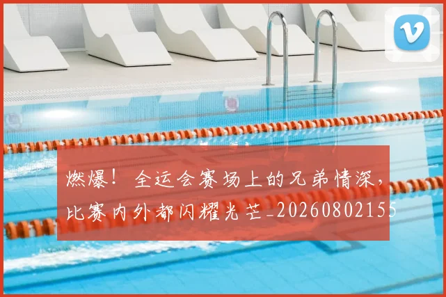 燃爆!全运会赛场上的兄弟情深,比赛内外都闪耀光芒_20260802155103