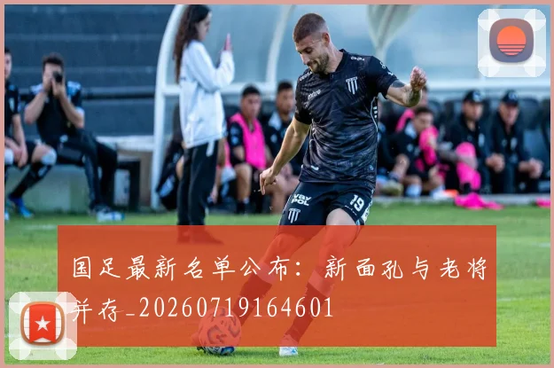 国足最新名单公布：新面孔与老将并存_20260719164601