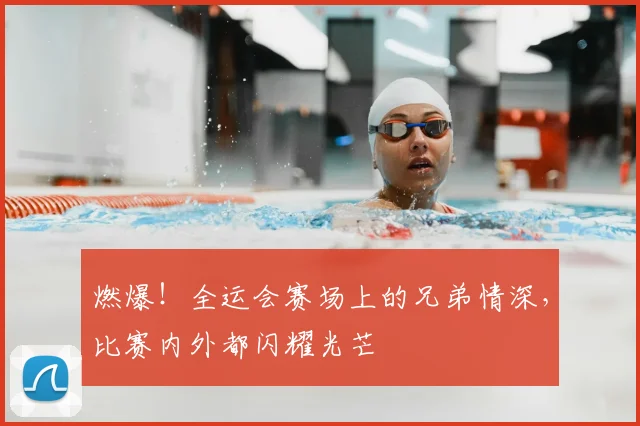 燃爆!全运会赛场上的兄弟情深,比赛内外都闪耀光芒