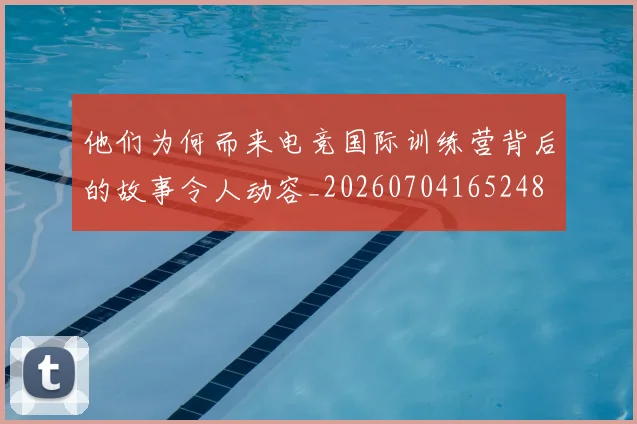 他们为何而来电竞国际训练营背后的故事令人动容_20260704165248