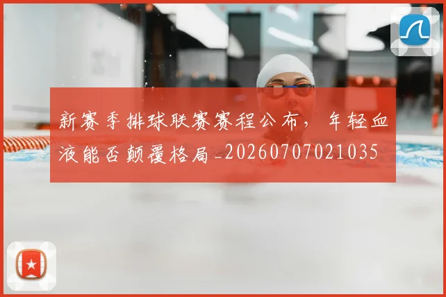 新赛季排球联赛赛程公布，年轻血液能否颠覆格局_20260707021035