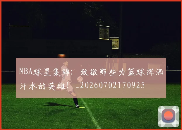 NBA球星集锦：致敬那些为篮球挥洒汗水的英雄！_20260702170925