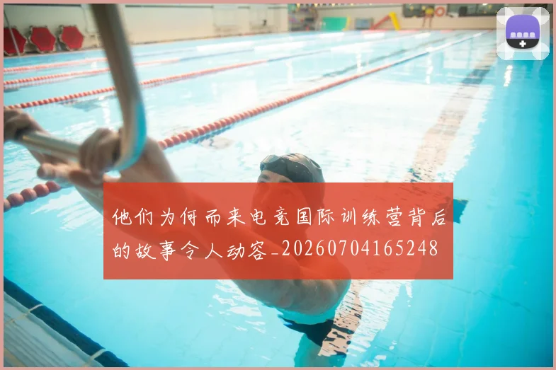 他们为何而来电竞国际训练营背后的故事令人动容_20260704165248