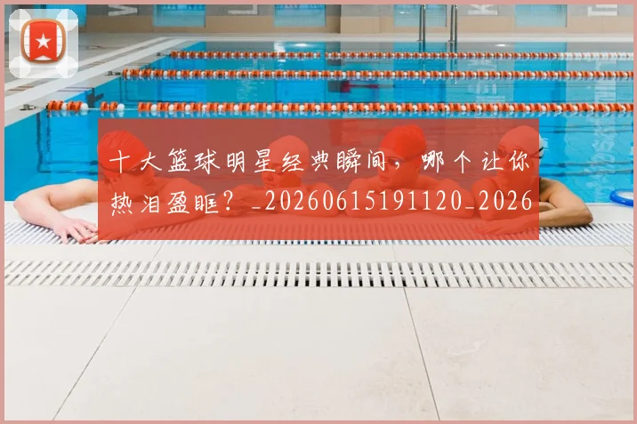 十大篮球明星经典瞬间，哪个让你热泪盈眶？_20260615191120_20260703221005_20260718202926