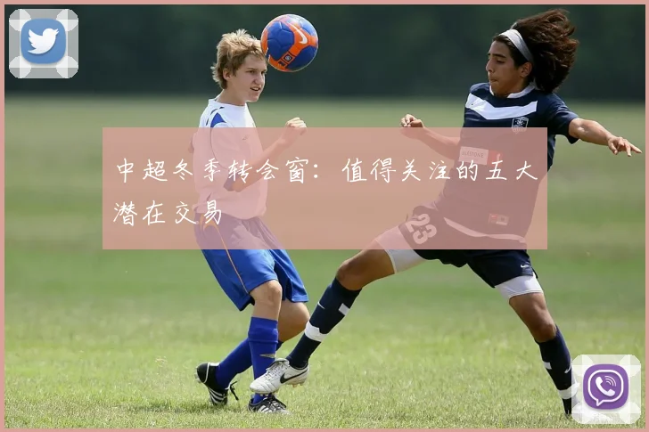 中超冬季转会窗:值得关注的五大潜在交易
