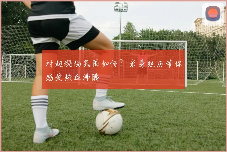 村超现场氛围如何？亲身经历带你感受热血沸腾