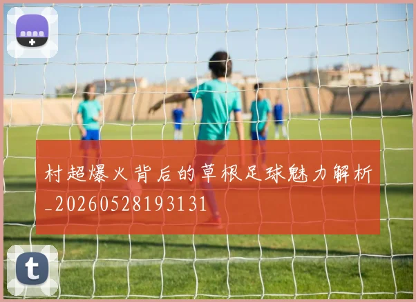 村超爆火背后的草根足球魅力解析_20260528193131