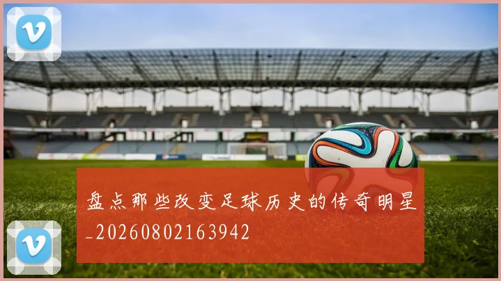 盘点那些改变足球历史的传奇明星_20260802163942