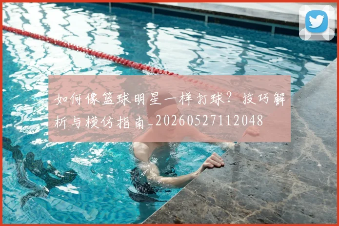 如何像篮球明星一样打球？技巧解析与模仿指南_20260527112048