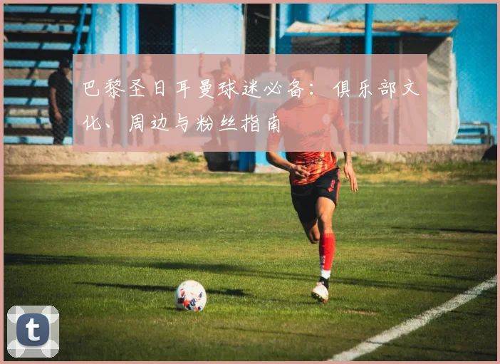 巴黎圣日耳曼球迷必备：俱乐部文化、周边与粉丝指南