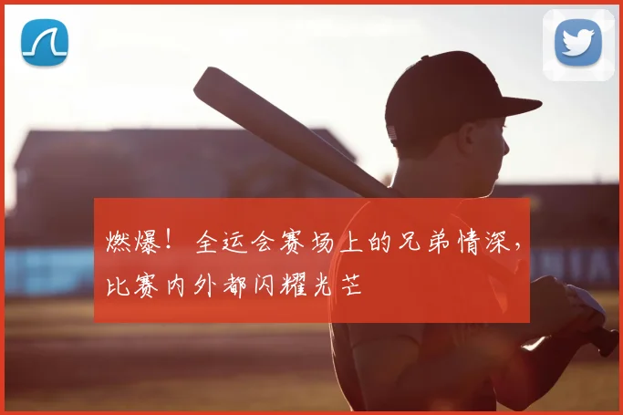 燃爆！全运会赛场上的兄弟情深，比赛内外都闪耀光芒