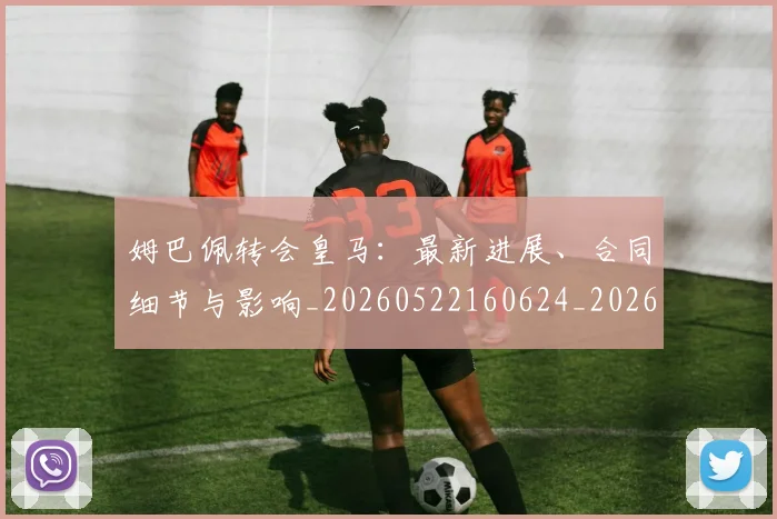 姆巴佩转会皇马：最新进展、合同细节与影响_20260522160624_20260703232309