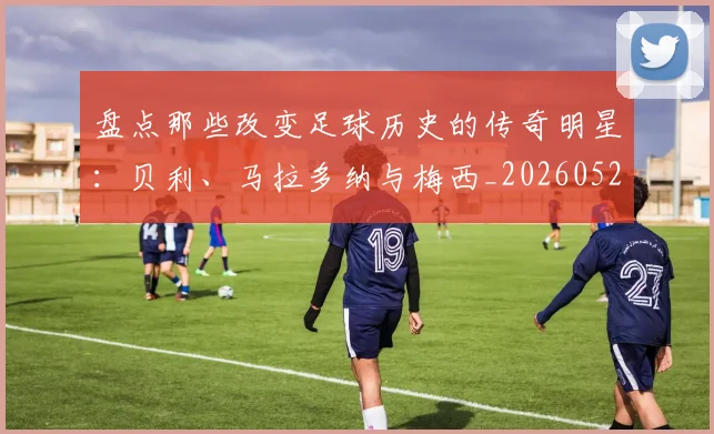 盘点那些改变足球历史的传奇明星：贝利、马拉多纳与梅西_20260528193548