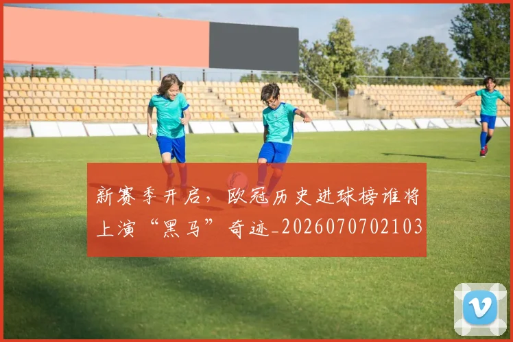 新赛季开启，欧冠历史进球榜谁将上演“黑马”奇迹_20260707021033_20260731171859